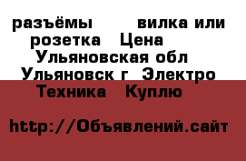 разъёмы 10-42 вилка или розетка › Цена ­ 50 - Ульяновская обл., Ульяновск г. Электро-Техника » Куплю   